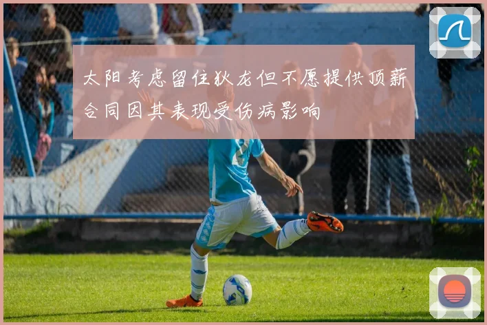 太阳考虑留住狄龙但不愿提供顶薪合同因其表现受伤病影响