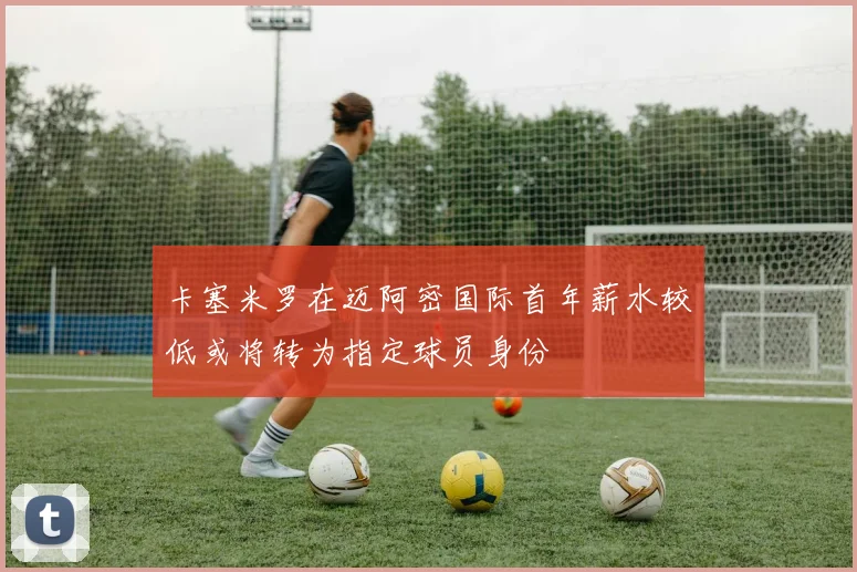 卡塞米罗在迈阿密国际首年薪水较低或将转为指定球员身份