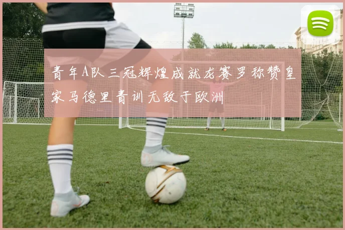 青年A队三冠辉煌成就龙赛罗称赞皇家马德里青训无敌于欧洲