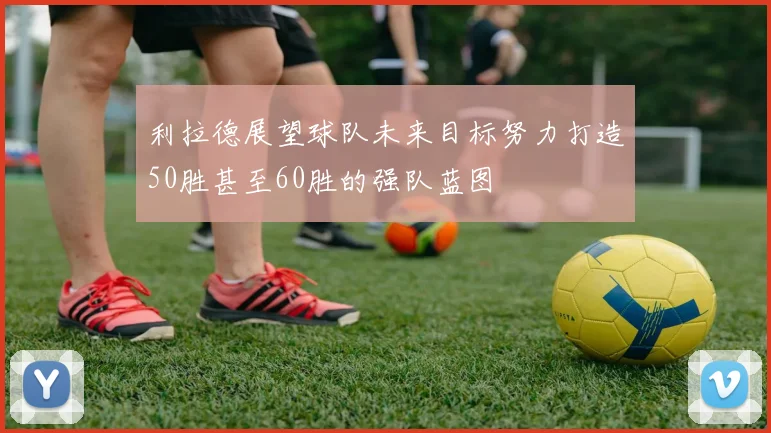 利拉德展望球队未来目标努力打造50胜甚至60胜的强队蓝图