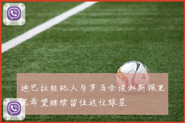 迪巴拉经纪人与罗马会谈加斯佩里尼希望继续留住这位球星