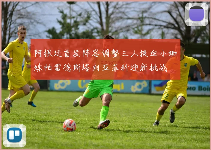 阿根廷首发阵容调整三人换血小蜘蛛帕雷德斯塔利亚菲科迎新挑战