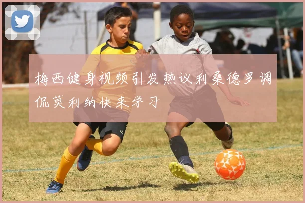 梅西健身视频引发热议利桑德罗调侃莫利纳快来学习