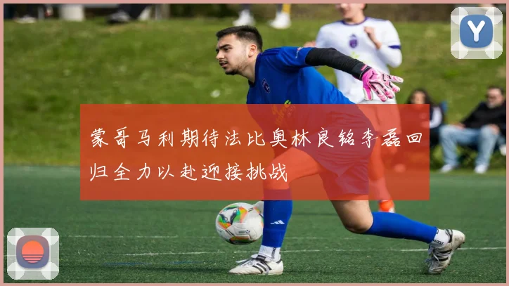 蒙哥马利期待法比奥林良铭李磊回归全力以赴迎接挑战