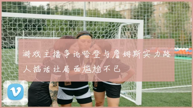 游戏主播争论哈登与詹姆斯实力路人插话让局面尴尬不已