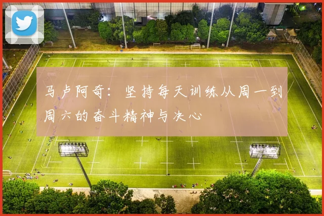 马卢阿奇：坚持每天训练从周一到周六的奋斗精神与决心