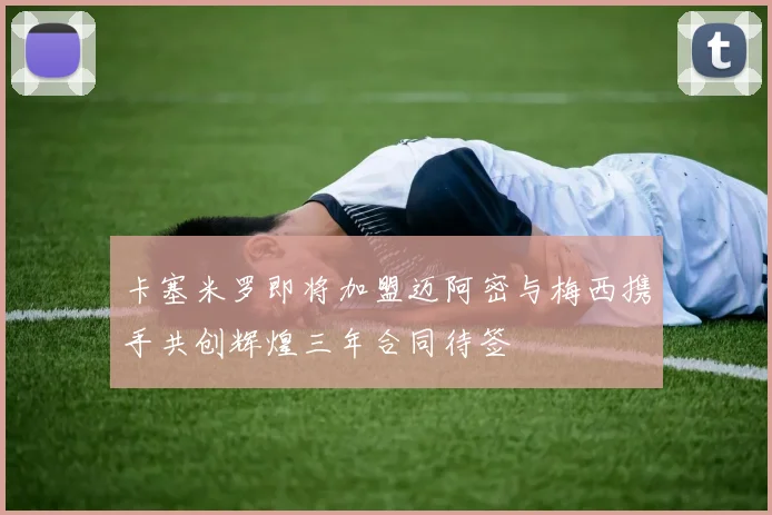 卡塞米罗即将加盟迈阿密与梅西携手共创辉煌三年合同待签