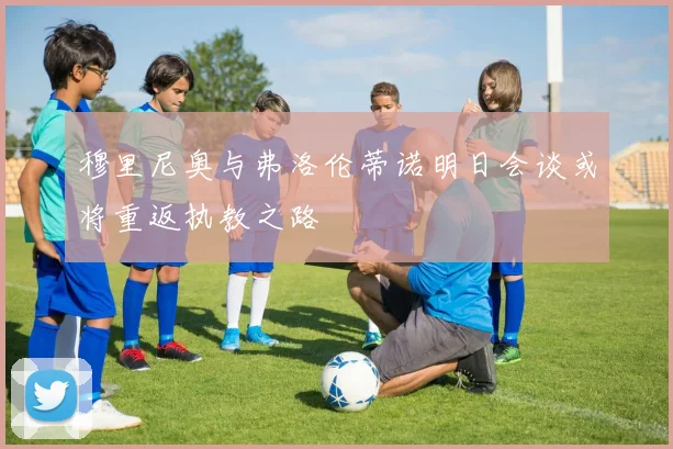 穆里尼奥与弗洛伦蒂诺明日会谈或将重返执教之路